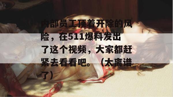 内部员工顶着开除的风险,在511爆料发出了这个视频,大家都赶紧去看看吧。(太离谱了)