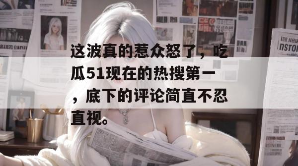 这波真的惹众怒了，吃瓜51现在的热搜第一，底下的评论简直不忍直视。
