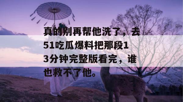 真的别再帮他洗了，去51吃瓜爆料把那段13分钟完整版看完，谁也救不了他。