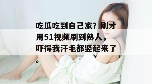 吃瓜吃到自己家?刚才用51视频刷到熟人,吓得我汗毛都竖起来了。 吃瓜吃到自己家?刚才用51视频刷到熟人,吓得我汗毛都竖起来了。