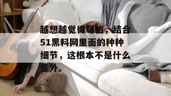 越想越觉得可怕,结合51黑料网里面的种种细节,这根本不是什么意外。 越想越觉得可怕,结合51黑料网里面的种种细节,这根本不是什么意外。