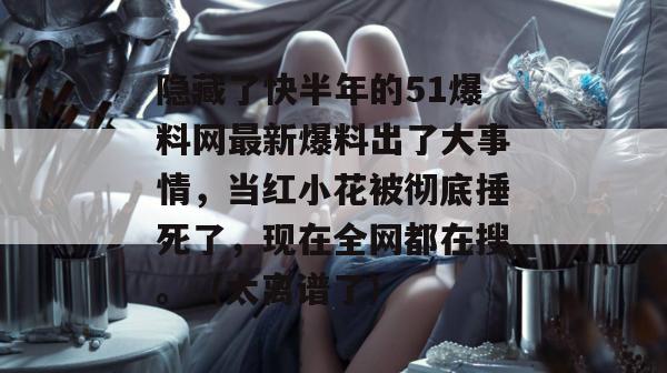 隐藏了快半年的51爆料网最新爆料出了大事情,当红小花被彻底捶死了,现在全网都在搜。(太离谱了) 隐藏了快半年的51爆料网最新爆料出了大事情,当红小花被彻底捶死了,现在全网都在搜。(太离谱了)