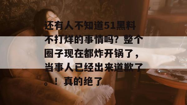 还有人不知道51黑料不打烊的事情吗？整个圈子现在都炸开锅了，当事人已经出来道歉了。！真的绝了