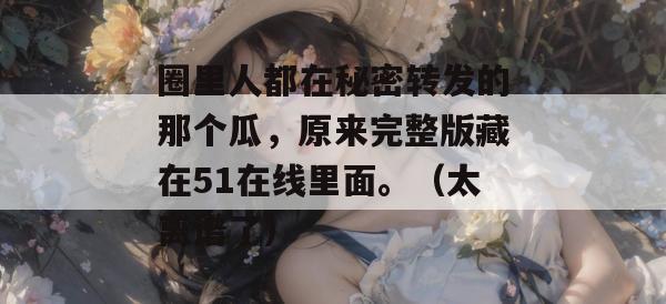 圈里人都在秘密转发的那个瓜，原来完整版藏在51在线里面。（太离谱了）