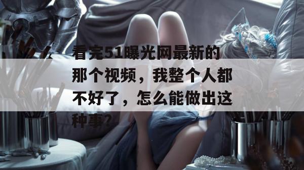 看完51曝光网最新的那个视频，我整个人都不好了，怎么能做出这种事？